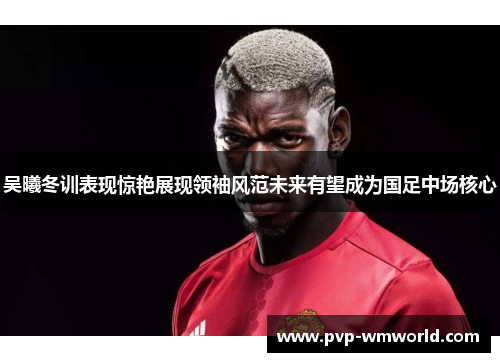 吴曦冬训表现惊艳展现领袖风范未来有望成为国足中场核心