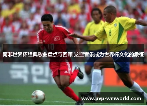 南非世界杯经典歌曲盘点与回顾 这些音乐成为世界杯文化的象征