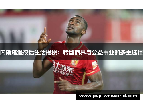 内斯塔退役后生活揭秘：转型商界与公益事业的多重选择