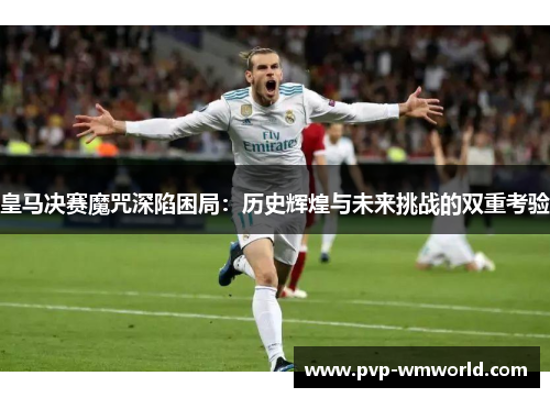 皇马决赛魔咒深陷困局：历史辉煌与未来挑战的双重考验